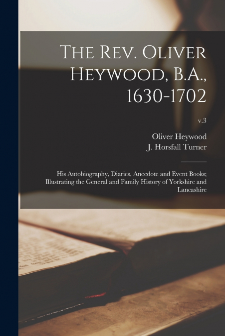 The Rev. Oliver Heywood, B.A., 1630-1702; His Autobiography, Diaries, Anecdote and Event Books; Illustrating the General and Family History of Yorkshire and Lancashire; v.3