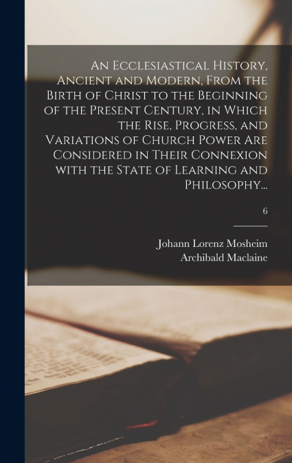 An Ecclesiastical History, Ancient and Modern, From the Birth of Christ to the Beginning of the Present Century, in Which the Rise, Progress, and Variations of Church Power Are Considered in Their Con
