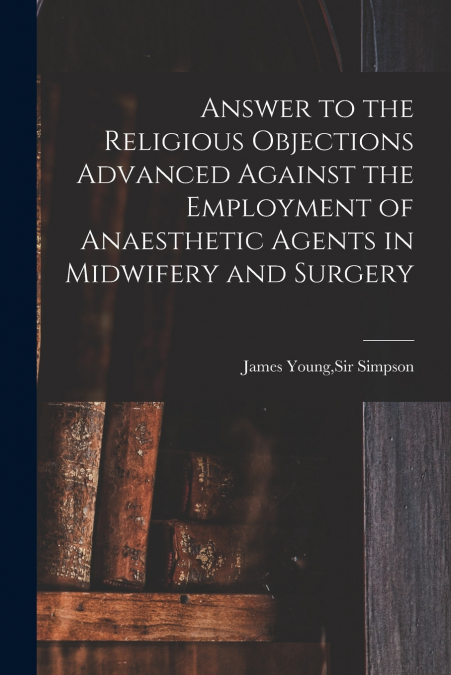 Answer to the Religious Objections Advanced Against the Employment of Anaesthetic Agents in Midwifery and Surgery
