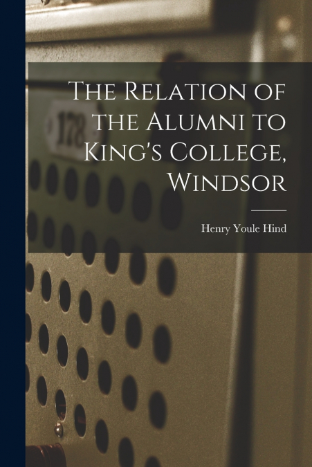 The Relation of the Alumni to King’s College, Windsor [microform]