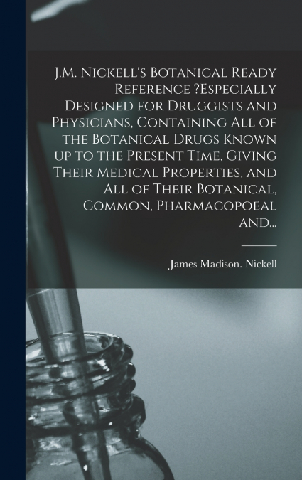 J.M. Nickell’s Botanical Ready Reference ?especially Designed for Druggists and Physicians, Containing All of the Botanical Drugs Known up to the Present Time, Giving Their Medical Properties, and All