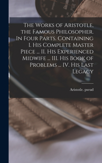 The Works of Aristotle, the Famous Philosopher. In Four Parts. Containing I. His Complete Master Piece ... II. His Experienced Midwife ... III. His Book of Problems ... IV. His Last Legacy