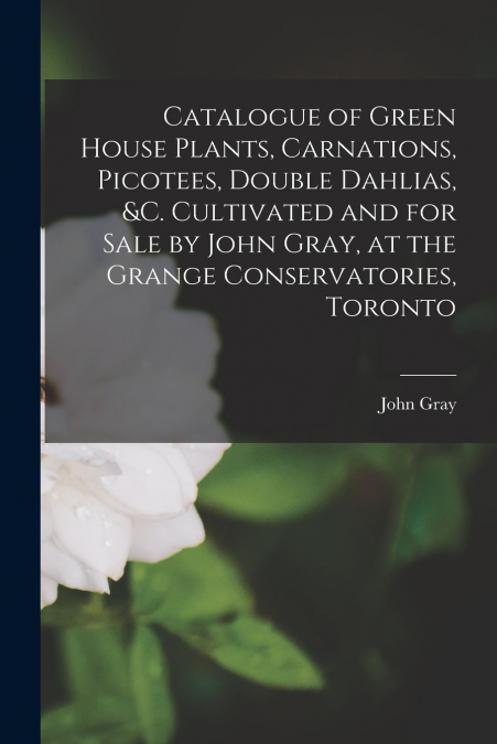 Catalogue of Green House Plants, Carnations, Picotees, Double Dahlias, &c. Cultivated and for Sale by John Gray, at the Grange Conservatories, Toronto [microform]