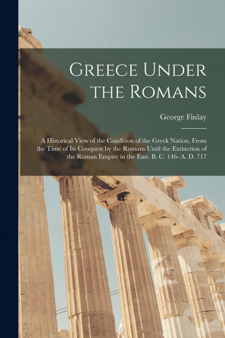 Greece Under the Romans; a Historical View of the Condition of the Greek Nation, From the Time of Its Conquest by the Romans Until the Extinction of the Roman Empire in the East. B. C. 146- A. D. 717