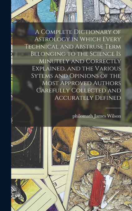 A Complete Dictionary of Astrology in Which Every Technical and Abstruse Term Belonging to the Science is Minutely and Correctly Explained, and the Various Sytems and Opinions of the Most Approved Aut