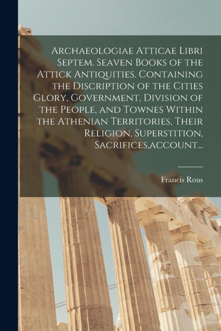 Archaeologiae Atticae Libri Septem. Seaven Books of the Attick Antiquities. Containing the Discription of the Cities Glory, Government, Division of the People, and Townes Within the Athenian Territori