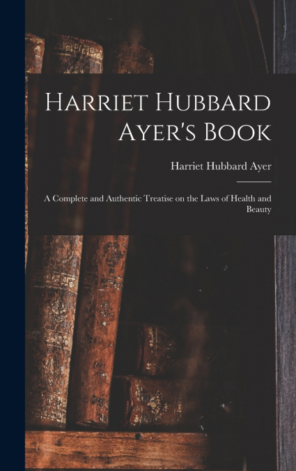 Harriet Hubbard Ayer’s Book; a Complete and Authentic Treatise on the Laws of Health and Beauty