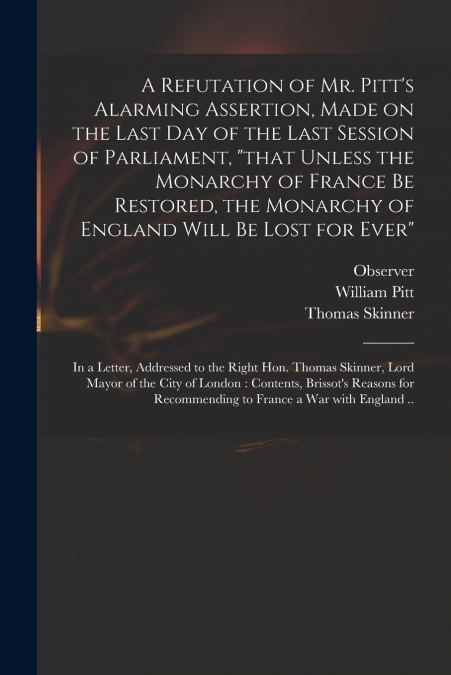 A Refutation of Mr. Pitt’s Alarming Assertion, Made on the Last Day of the Last Session of Parliament, 'that Unless the Monarchy of France Be Restored, the Monarchy of England Will Be Lost for Ever'