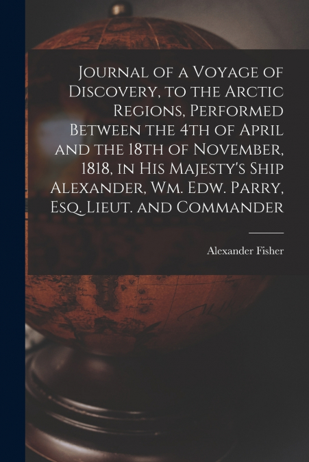 Journal of a Voyage of Discovery, to the Arctic Regions, Performed Between the 4th of April and the 18th of November, 1818, in His Majesty’s Ship Alexander, Wm. Edw. Parry, Esq. Lieut. and Commander [