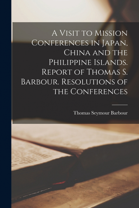 A Visit to Mission Conferences in Japan, China and the Philippine Islands [microform]. Report of Thomas S. Barbour. Resolutions of the Conferences
