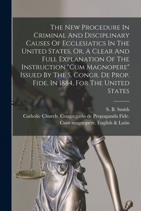 The New Procedure In Criminal And Disciplinary Causes Of Ecclesiatics In The United States, Or, A Clear And Full Explanation Of The Instruction 'Cum Magnopere' Issued By The S. Congr. De Prop. Fide, I