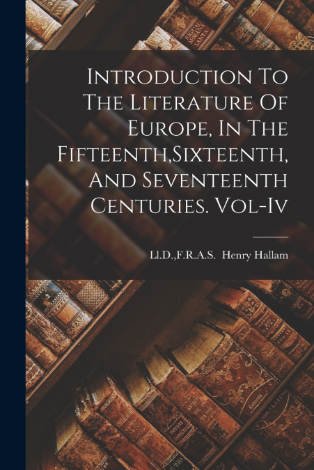 Introduction To The Literature Of Europe, In The Fifteenth,Sixteenth,And Seventeenth Centuries. Vol-Iv