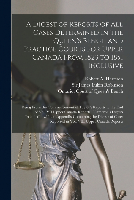 A Digest of Reports of All Cases Determined in the Queen’s Bench and Practice Courts for Upper Canada From 1823 to 1851 Inclusive [microform]