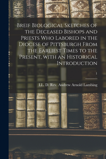 Breif Biological Sketches of the Deceased Bishops and Priests Who Labored in the Diocese of Pittsburgh From the Earliest Times to the Present, With an Historical Introduction; 1