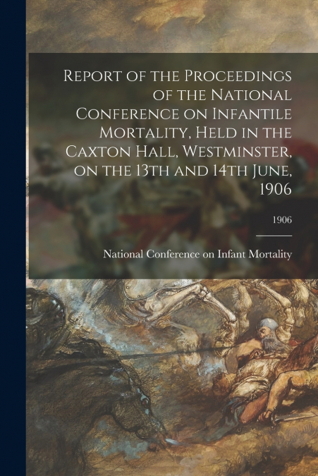 Report of the Proceedings of the National Conference on Infantile Mortality, Held in the Caxton Hall, Westminster, on the 13th and 14th June, 1906; 1906