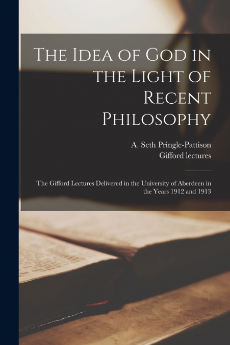 The Idea of God in the Light of Recent Philosophy; the Gifford Lectures Delivered in the University of Aberdeen in the Years 1912 and 1913