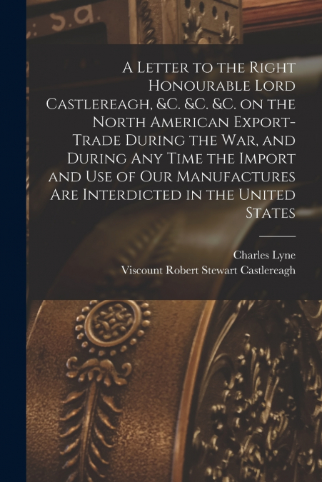 A Letter to the Right Honourable Lord Castlereagh, &c. &c. &c. on the North American Export-trade During the War, and During Any Time the Import and Use of Our Manufactures Are Interdicted in the Unit