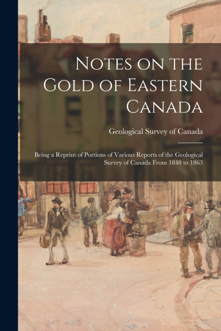 Notes on the Gold of Eastern Canada; Being a Reprint of Portions of Various Reports of the Geological Survey of Canada From 1848 to 1863