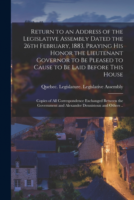 Return to an Address of the Legislative Assembly Dated the 26th February, 1883, Praying His Honor the Lieutenant Governor to Be Pleased to Cause to Be Laid Before This House [microform]