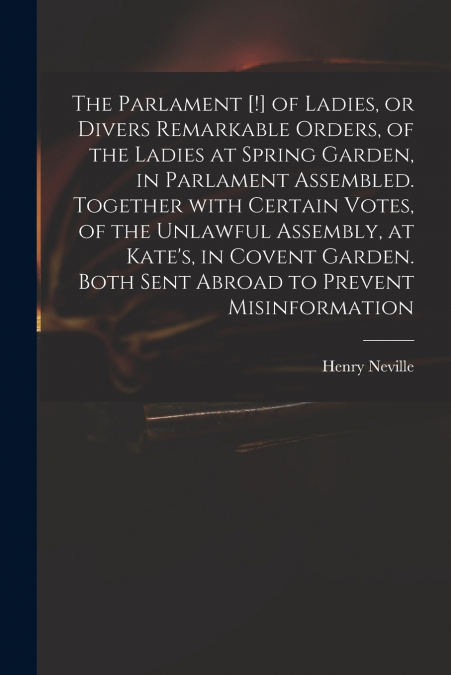 The Parlament [!] of Ladies, or Divers Remarkable Orders, of the Ladies at Spring Garden, in Parlament Assembled. Together With Certain Votes, of the Unlawful Assembly, at Kate’s, in Covent Garden. Bo