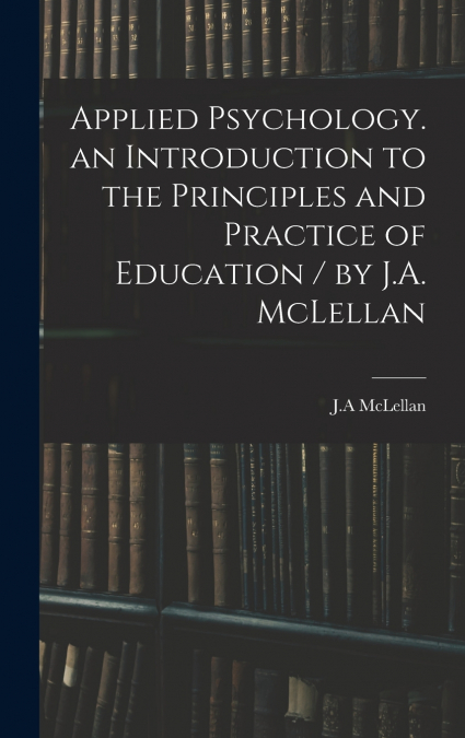 Applied Psychology. an Introduction to the Principles and Practice of Education / by J.A. McLellan