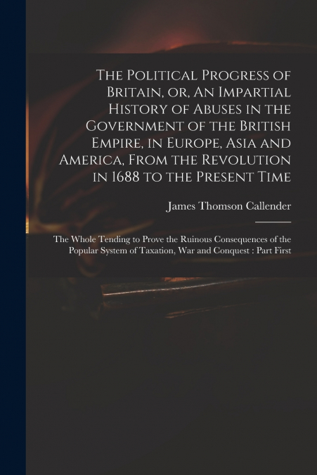The Political Progress of Britain, or, An Impartial History of Abuses in the Government of the British Empire, in Europe, Asia and America, From the Revolution in 1688 to the Present Time