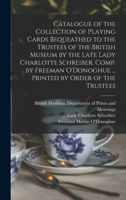 Catalogue of the Collection of Playing Cards Bequeathed to the Trustees of the British Museum by the Late Lady Charlotte Schreiber. Comp. by Freeman O’Donoghue ... Printed by Order of the Trustees