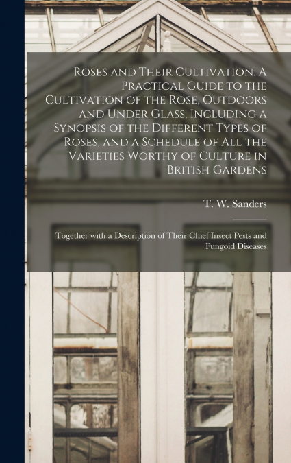 Roses and Their Cultivation. A Practical Guide to the Cultivation of the Rose, Outdoors and Under Glass, Including a Synopsis of the Different Types of Roses, and a Schedule of All the Varieties Worth
