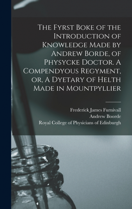 The Fyrst Boke of the Introduction of Knowledge Made by Andrew Borde, of Physycke Doctor. A Compendyous Regyment, or, A Dyetary of Helth Made in Mountpyllier