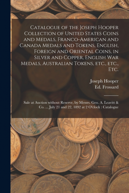 Catalogue of the Joseph Hooper Collection of United States Coins and Medals, Franco-American and Canada Medals and Tokens, English, Foreign and Oriental Coins, in Silver and Copper, English War Medals