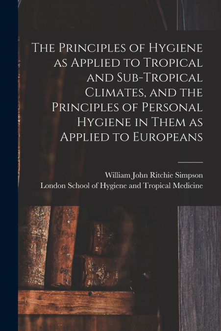 The Principles of Hygiene as Applied to Tropical and Sub-tropical Climates, and the Principles of Personal Hygiene in Them as Applied to Europeans [electronic Resource]