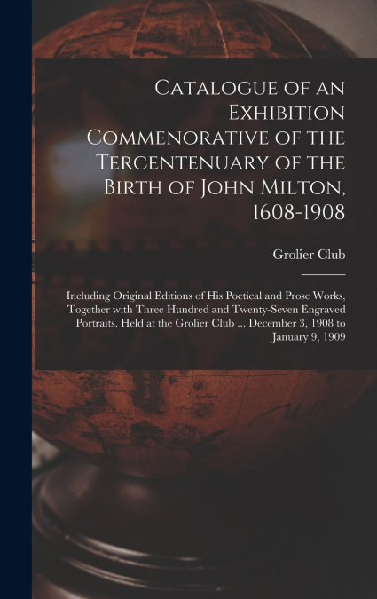 Catalogue of an Exhibition Commenorative of the Tercentenuary of the Birth of John Milton, 1608-1908; Including Original Editions of His Poetical and Prose Works, Together With Three Hundred and Twent
