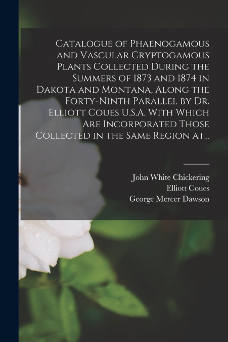 Catalogue of Phaenogamous and Vascular Cryptogamous Plants Collected During the Summers of 1873 and 1874 in Dakota and Montana, Along the Forty-ninth Parallel by Dr. Elliott Coues U.S.A. With Which Ar