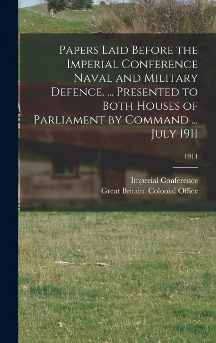Papers Laid Before the Imperial Conference Naval and Military Defence. ... Presented to Both Houses of Parliament by Command ... July 1911; 1911