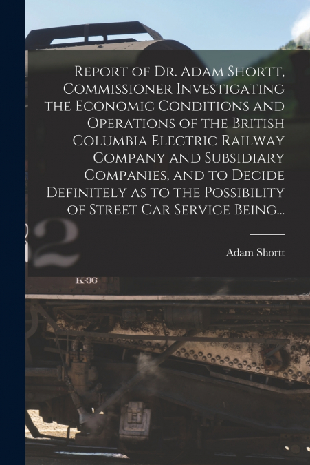 Report of Dr. Adam Shortt, Commissioner Investigating the Economic Conditions and Operations of the British Columbia Electric Railway Company and Subsidiary Companies, and to Decide Definitely as to t