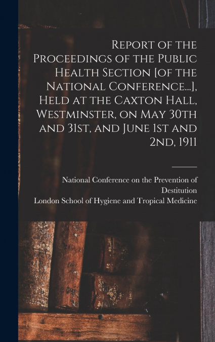 Report of the Proceedings of the Public Health Section [of the National Conference...], Held at the Caxton Hall, Westminster, on May 30th and 31st, and June 1st and 2nd, 1911 [electronic Resource]