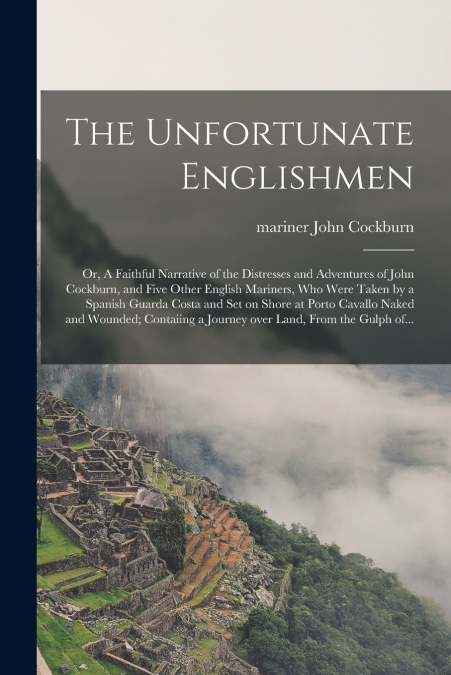 The Unfortunate Englishmen; or, A Faithful Narrative of the Distresses and Adventures of John Cockburn, and Five Other English Mariners, Who Were Taken by a Spanish Guarda Costa and Set on Shore at Po