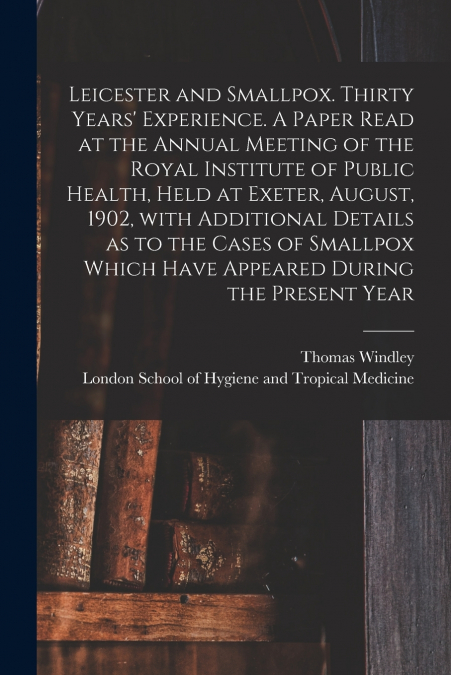 Leicester and Smallpox. Thirty Years’ Experience. A Paper Read at the Annual Meeting of the Royal Institute of Public Health, Held at Exeter, August, 1902, With Additional Details as to the Cases of S