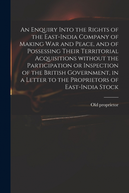 An Enquiry Into the Rights of the East-India Company of Making War and Peace, and of Possessing Their Territorial Acquisitions Without the Participation or Inspection of the British Government, in a L