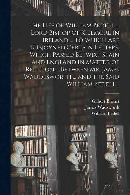 The Life of William Bedell ... Lord Bishop of Killmore in Ireland ... To Which Are Subjoyned Certain Letters, Which Passed Betwixt Spain and England in Matter of Religion ... Between Mr. James Waddesw