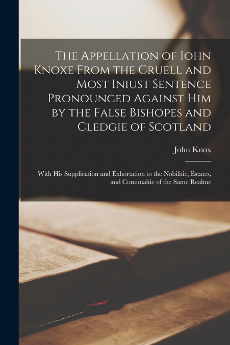 The Appellation of Iohn Knoxe From the Cruell and Most Iniust Sentence Pronounced Against Him by the False Bishopes and Cledgie of Scotland