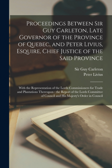 Proceedings Between Sir Guy Carleton, Late Governor of the Province of Quebec, and Peter Livius, Esquire, Chief Justice of the Said Province [microform]
