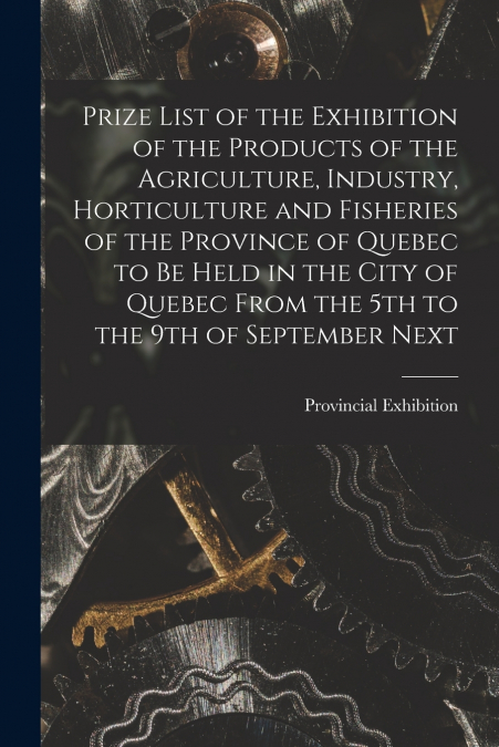 Prize List of the Exhibition of the Products of the Agriculture, Industry, Horticulture and Fisheries of the Province of Quebec to Be Held in the City of Quebec From the 5th to the 9th of September Ne