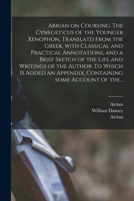 Arrian on Coursing. The Cynegeticus of the Younger Xenophon, Translatd From the Greek, With Classical and Practical Annotations, and a Brief Sketch of the Life and Writings of the Author. To Which is 