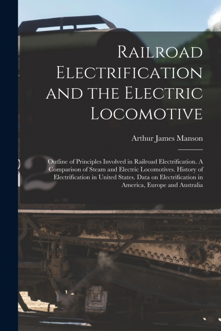 Railroad Electrification and the Electric Locomotive; Outline of Principles Involved in Railroad Electrification. A Comparison of Steam and Electric Locomotives. History of Electrification in United S