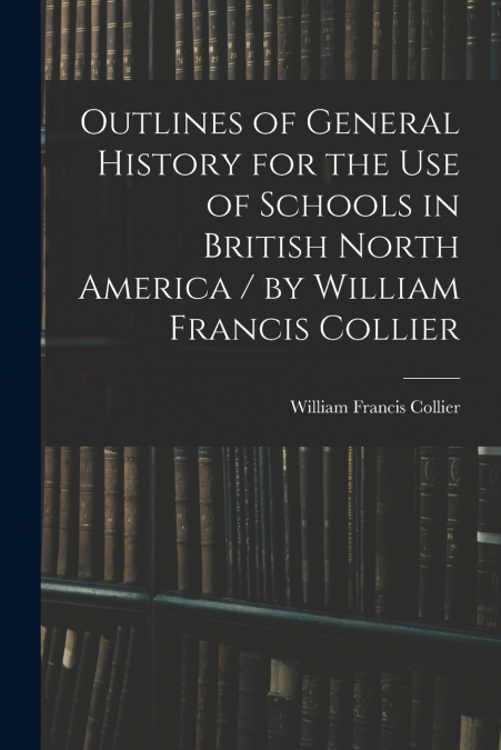 Outlines of General History for the Use of Schools in British North America / by William Francis Collier