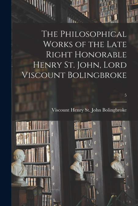 The Philosophical Works of the Late Right Honorable Henry St. John, Lord Viscount Bolingbroke; 5