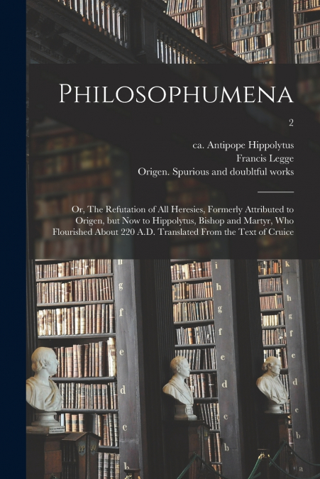 Philosophumena; or, The Refutation of All Heresies, Formerly Attributed to Origen, but Now to Hippolytus, Bishop and Martyr, Who Flourished About 220 A.D. Translated From the Text of Cruice; 2