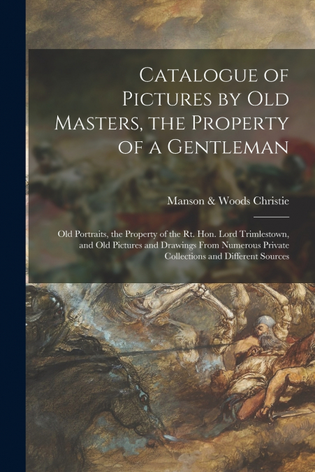 Catalogue of Pictures by Old Masters, the Property of a Gentleman; Old Portraits, the Property of the Rt. Hon. Lord Trimlestown, and Old Pictures and Drawings From Numerous Private Collections and Dif