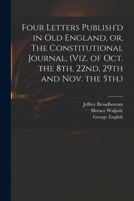 Four Letters Publish’d in Old England, or, The Constitutional Journal, (viz. of Oct. the 8th, 22nd, 29th and Nov. the 5th.)